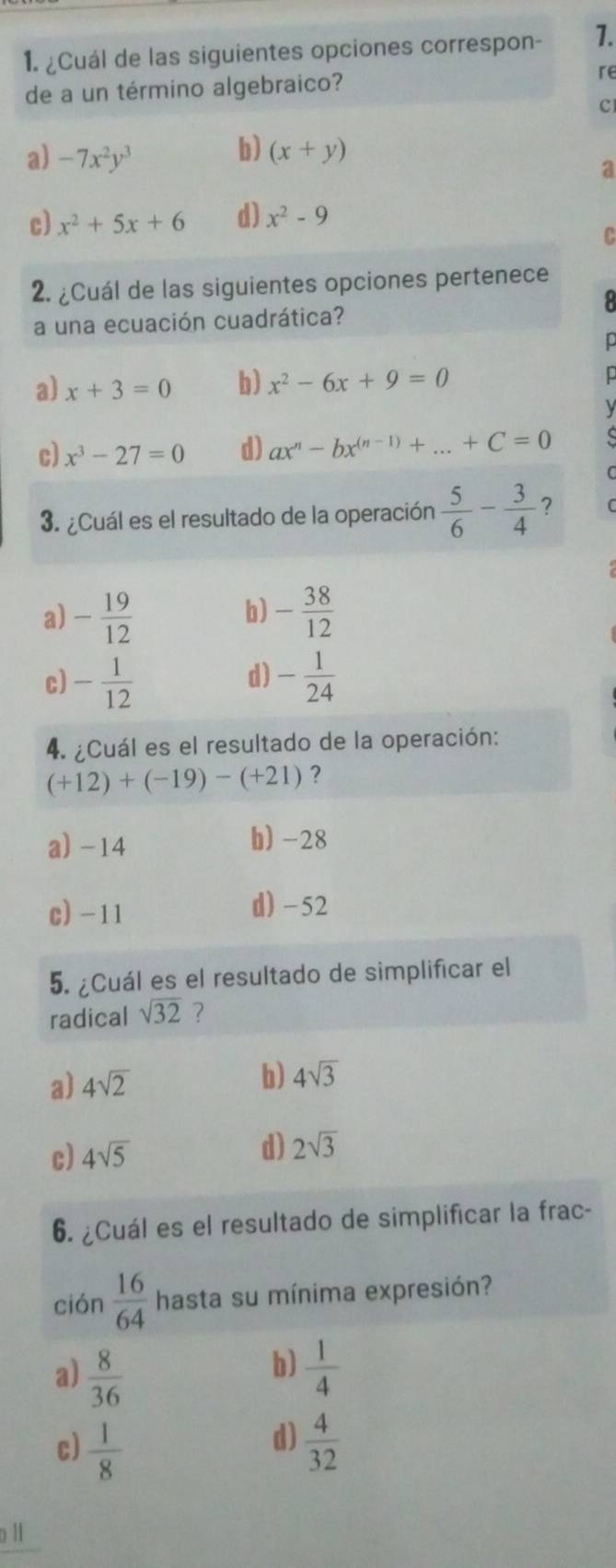 ¿Cuál de las siguientes opciones correspon - 1.
de a un término algebraico? re
c
b)
a) -7x^2y^3 (x+y)
a
c) x^2+5x+6 d) x^2-9
C
2. ¿Cuál de las siguientes opciones pertenece
a una ecuación cuadrática?
a) x+3=0 b) x^2-6x+9=0
c) x^3-27=0 d) ax^n-bx^((n-1))+...+C=0
3. ¿Cuál es el resultado de la operación  5/6 - 3/4  ?
b)
a) - 19/12  - 38/12 
d)
c) - 1/12  - 1/24 
4. ¿Cuál es el resultado de la operación:
(+12)+(-19)-(+21) ?
a) -14 b) -28
c) -11 d) -52
5. ¿Cuál es el resultado de simplificar el
radical sqrt(32) ?
a) 4sqrt(2)
b) 4sqrt(3)
d)
c) 4sqrt(5) 2sqrt(3)
6. ¿Cuál es el resultado de simplificar la frac-
ción  16/64  hasta su mínima expresión?
b)
a)  8/36   1/4 
d)
c)  1/8   4/32 
o Il