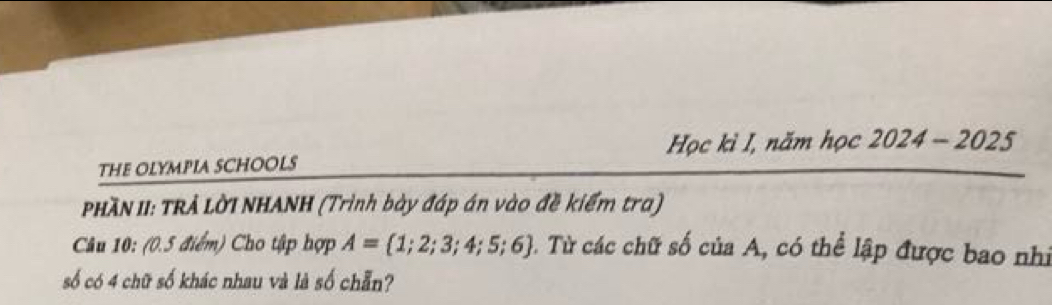 Học kì I, năm học 
THE OLYMPIA SCHOOLS 2024-2025 
PHÃN II: TRẢ LờI NHANH (Trình bày đáp án vào đề kiểm tra) 
Câu 10: (0.5 điểm) Cho tập hợp A= 1;2;3;4;5;6 3. Từ các chữ số của A, có thể lập được bao nhi 
số có 4 chữ số khác nhau và là số chẵn?