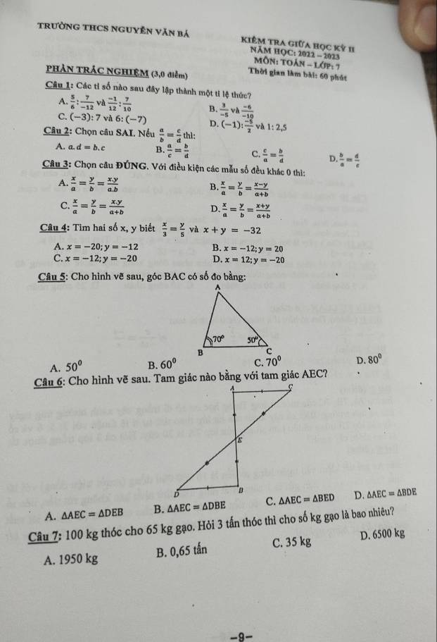 TRườNG THCS NGUYÊN Văn bá kiêM tra giữa học kỳ 1I
NĂM HQC: 2022 - 2023
MÔN: TOáN - Lớp: 7
PHẢN TRÁC NGHIỆM (3,0 điểm) Thời gian làm bài: 60 phát
Câu 1: Các tỉ số nào sau đây lập thành một ti lệ thức?
A.  5/6 : 7/-12  và  (-1)/12 : 7/10  B.  3/-5 va (-6)/-10 
C. (-3):7 và 6: beginpmatrix -7endpmatrix D. (-1): (-5)/2  và 1:2,5
Câu 2: Chọn câu SAI. Nếu  a/b = c/d  thì:
A. a.d=b.c B.  a/c = b/d  C.  c/a = b/d  D.  b/a = d/e 
Câu 3: Chọn câu ĐÚNG. Với điều kiện các mẫu số đều khác 0 thì:
A.  x/a = y/b = (x.y)/a.b 
B.  x/a = y/b = (x-y)/a+b 
C.  x/a = y/b = (x.y)/a+b 
D  x/a = y/b = (x+y)/a+b 
Câu 4: Tim hai số x, y biết  x/3 = y/5  và x+y=-32
A. x=-20;y=-12 B. x=-12;y=20
C. x=-12;y=-20 D. x=12;y=-20
Câu 5: Cho hình vẽ sau, góc BAC có số đo bằng:
A. 50° B. 60° C. D. 80°
A. △ AEC=△ DEB B. △ AEC=△ DBE △ AEC=△ BED D. △ AEC=△ BDE
Câu 7: 100 kg thóc cho 65 kg gạo. Hỏi 3 tấn thóc thì cho số kg gạo là bao nhiêu?
A. 1950 kg B. 0,65 tấn C. 35 kg D. 6500 kg
-9-