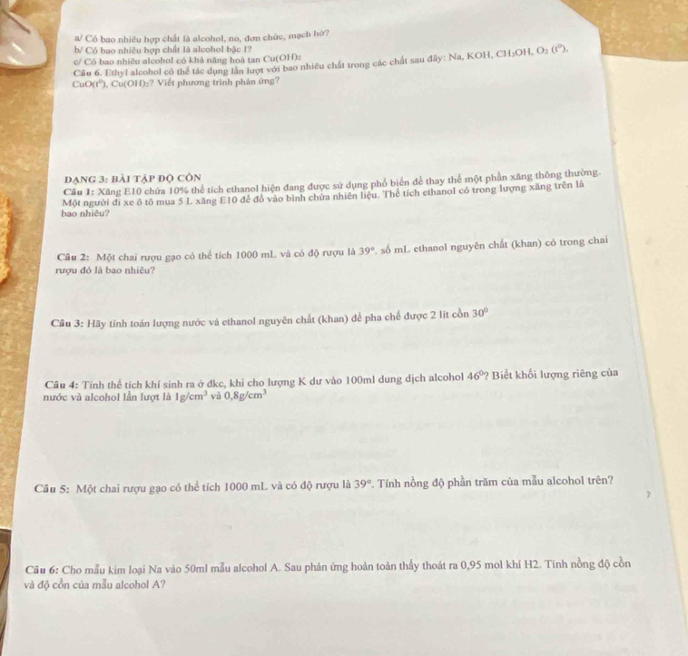 a/ Có bao nhiều hợp chất là alcohol, no, đơn chức, mạch hờ?
b/ Có bao nhiêu hợp chất là alcohol bậc I?
c/ Có bao nhiêu alcohol có khả năng hoà tan Cu(OH):
Câu 6. Ethyl alcohol có thể tác dụng lần lượt với bao nhiêu chất trong các chất sau đây: Na, KOH, CH₃OH, O_2(t^0),
CuO(t⁰), Cu(OH)₂? Viết phương trình phân ứng?
dạng 3: bài tập độ côn
Cầu 1: Xăng E10 chứa 10% thể tích ethanol hiện đang được sử dụng phổ biển để thay thể một phần xăng thông thường.
bao nhiêu? Một người đi xe ô tô mua 5 L xăng E10 để đồ vào bình chứa nhiên liệu. Thể tích cthanol có trong lượng xăng trên là
Câu 2: Một chai rượu gạo có thể tích 1000 mL và có độ rượu là 39° 2. số mL ethanol nguyên chất (khan) có trong chai
rượu đó là bao nhiêu?
Câu 3: Hãy tính toán lượng nước và ethanol nguyên chất (khan) để pha chế được 2 lít cồn 30°
Cầu 4: Tính thể tích khí sinh ra ở dkc, khi cho lượng K dư vào 100ml dung dịch alcohol 46° ? Biết khối lượng riêng của
nước và alcohol lần lượt là 1g/cm^3 và 0.8g/cm^3
Câu 5: Một chai rượu gạo có thể tích 1000 mL và có độ rượu là 39° *. Tính nồng độ phần trăm của mẫu alcohol trên?
Cầu 6: Cho mẫu kim loại Na vào 50ml mẫu alcohol A. Sau phản ứng hoàn toàn thấy thoát ra 0,95 mol khí H2. Tính nồng độ cồn
và độ cồn của mẫu alcohol A?
