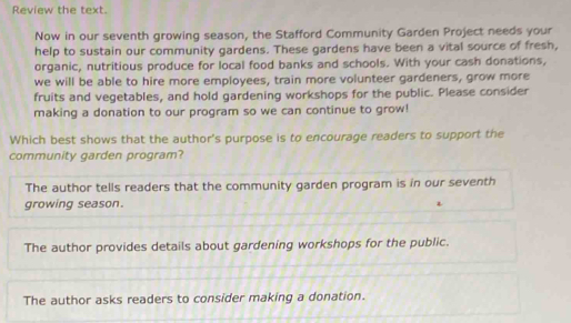 Review the text.
Now in our seventh growing season, the Stafford Community Garden Project needs your
help to sustain our community gardens. These gardens have been a vital source of fresh,
organic, nutritious produce for local food banks and schools. With your cash donations,
we will be able to hire more employees, train more volunteer gardeners, grow more
fruits and vegetables, and hold gardening workshops for the public. Please consider
making a donation to our program so we can continue to grow!
Which best shows that the author's purpose is to encourage readers to support the
community garden program?
The author tells readers that the community garden program is in our seventh
growing season.
The author provides details about gardening workshops for the public.
The author asks readers to consider making a donation.