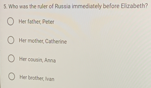 Who was the ruler of Russia immediately before Elizabeth?
Her father, Peter
Her mother, Catherine
Her cousin, Anna
Her brother, Ivan