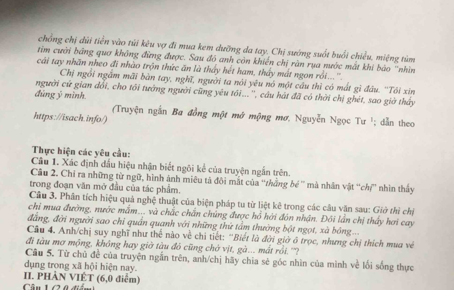 chồng chị dủi tiền vào túi kêu vợ đi mua kem dưỡng da tay. Chị sướng suốt buổi chiều, miệng tùm
tim cười bảng quơ không đừng được. Sau đó anh còn khiến chị ràn rụa nước mắt khi bảo “nhìn
cải tay nhăn nheo đi nhào trộn thức ăn là thấy hết ham, thấy mất ngon rồi...''.
Chị ngồi ngắm mãi bàn tay, nghĩ, người ta nói yêu nó một cầu thì có mất gì đầu. “Tôi xin
người cứ gian đổi, cho tôi tưởng người cũng yêu tôi...'', cầu hát đã có thời chị ghét, sao giờ thấy
đúng ý mình.
(Truyện ngắn Ba đồng một mớ mộng mơ, Nguyễn Ngọc Tư ¹; dẫn theo
https://isach.info/)
Thực hiện các yêu cầu:
Câu 1. Xác định dấu hiệu nhận biết ngôi kể của truyện ngắn trên.
Câu 2. Chi ra những từ ngữ, hình ảnh miêu tả đôi mắt của “thằng bé '' mà nhân vật “chỉ” nhìn thấy
trong đoạn văn mở đầu của tác phẩm.
Câu 3. Phân tích hiệu quả nghệ thuật của biện pháp tu từ liệt kê trong các câu văn sau: Giờ thì chị
chi mua đường, nước mắm... và chắc chắn chúng được hồ hởi đón nhận. Đôi lần chị thấy hơi cay
đẳng, đời người sao chỉ quần quanh với những thứ tầm thường bột ngọt, xà bông...
Câu 4. Anh/chị suy nghĩ như thế nào về chi tiết: “Biết là đời giờ ô trọc, nhưng chị thích mua vé
đi tàu mơ mộng, không hay giờ tàu đó cũng chở vịt, gà... mất rồi. ''?
Câu 5. Từ chủ đề của truyện ngắn trên, anh/chị hãy chia sẻ góc nhìn của mình về lối sống thực
dụng trong xã hội hiện nay.
II. PHÀN VIÉT (6,0 điểm)
Câu 1 (2 0 điểm)