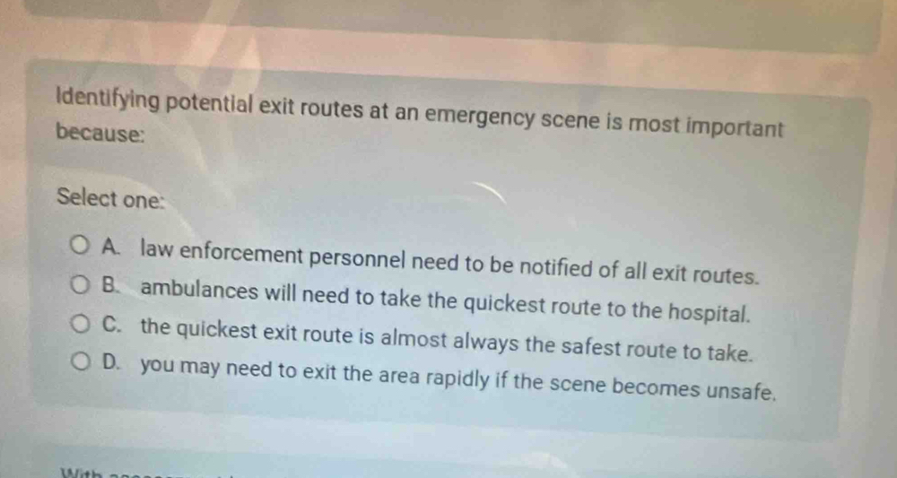 Identifying potential exit routes at an emergency scene is most important
because:
Select one:
A. law enforcement personnel need to be notified of all exit routes.
B. ambulances will need to take the quickest route to the hospital.
C. the quickest exit route is almost always the safest route to take.
D. you may need to exit the area rapidly if the scene becomes unsafe,