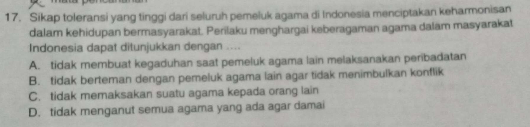 Sikap toleransi yang tinggi dari seluruh pemeluk agama di Indonesia menciptakan keharmonisan
dalam kehidupan bermasyarakat. Perilaku menghargai keberagaman agama dalam masyarakat
Indonesia dapat ditunjukkan dengan ....
A. tidak membuat kegaduhan saat pemeluk agama lain melaksanakan peribadatan
B. tidak berteman dengan pemeluk agama lain agar tidak menimbulkan konflik
C. tidak memaksakan suatu agama kepada orang lain
D. tidak menganut semua agama yang ada agar damai