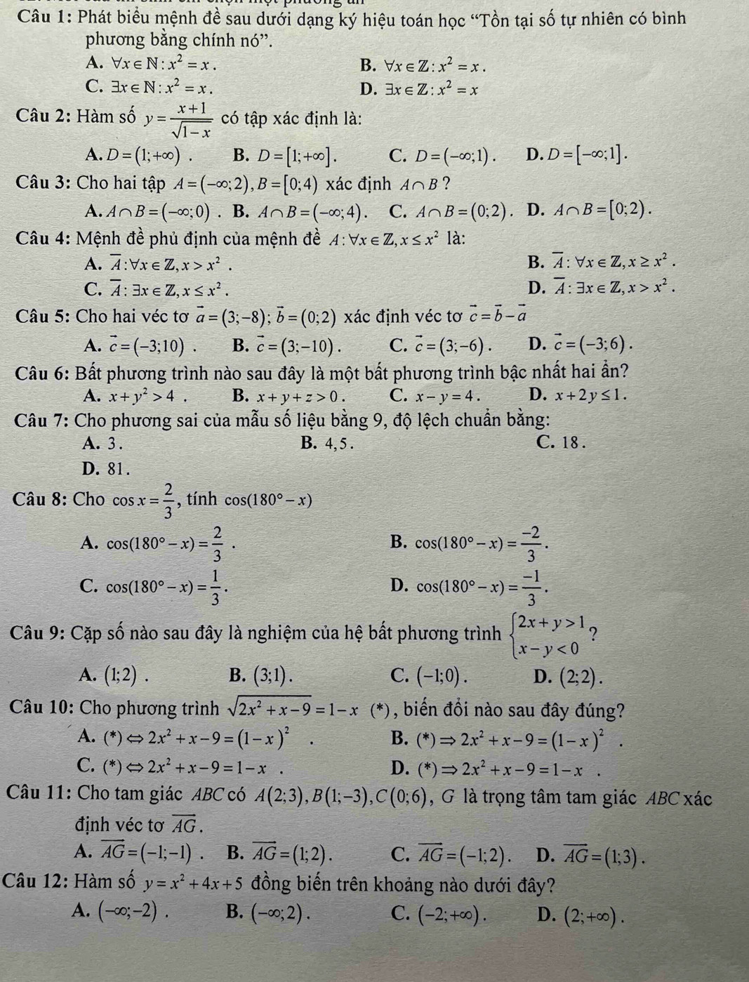 Phát biểu mệnh đề sau dưới dạng ký hiệu toán học “Tồn tại số tự nhiên có bình
phương bằng chính nó'.
A. forall x∈ N:x^2=x. B. forall x∈ Z:x^2=x.
C. exists x∈ N:x^2=x. D. exists x∈ Z:x^2=x
Câu 2: Hàm số y= (x+1)/sqrt(1-x)  có tập xác định là:
A. D=(1;+∈fty ). B. D=[1;+∈fty ]. C. D=(-∈fty ;1). D. D=[-∈fty ;1].
Câu 3: Cho hai tập A=(-∈fty ;2),B=[0;4) xác định A∩ B ?
A. A∩ B=(-∈fty ;0). B. A∩ B=(-∈fty ;4). C. A∩ B=(0;2). D. A∩ B=[0;2).
Câu 4: Mệnh đề phủ định của mệnh đề . A:forall x∈ Z,x≤ x^2 là:
A. overline A:forall x∈ Z,x>x^2. B. overline A:forall x∈ Z,x≥ x^2.
C. overline A:exists x∈ Z,x≤ x^2. D. overline A:exists x∈ Z,x>x^2.
Câu 5: Cho hai véc tơ vector a=(3;-8);vector b=(0;2) xác định véc tơ vector c=vector b-vector a
A. vector c=(-3;10). B. vector c=(3;-10). C. vector c=(3;-6). D. vector c=(-3;6).
Câu 6: Bất phương trình nào sau đây là một bất phương trình bậc nhất hai ần?
A. x+y^2>4. B. x+y+z>0. C. x-y=4. D. x+2y≤ 1.
Câu 7: Cho phương sai của mẫu số liệu bằng 9, độ lệch chuẩn bằng:
A. 3 . B. 4, 5 . C. 18 .
D. 81 .
Câu 8: Cho cos x= 2/3  , tính cos (180°-x)
A. cos (180°-x)= 2/3 . cos (180°-x)= (-2)/3 .
B.
C. cos (180°-x)= 1/3 . cos (180°-x)= (-1)/3 .
D.
Câu 9: Cặp số nào sau đây là nghiệm của hệ bất phương trình beginarrayl 2x+y>1 x-y<0endarray. ?
A. (1;2). B. (3;1). C. (-1;0). D. (2;2).
Câu 10: Cho phương trình sqrt(2x^2+x-9)=1-x (*), biến đồi nào sau đây đúng?
A. (*)Leftrightarrow 2x^2+x-9=(1-x)^2. B. (*)Rightarrow 2x^2+x-9=(1-x)^2.
C. (*)Leftrightarrow 2x^2+x-9=1-x. D. (*)Rightarrow 2x^2+x-9=1-x.
Câu 11: Cho tam giác ABC có A(2;3),B(1;-3),C(0;6) , G là trọng tâm tam giác ABC xác
định véc tơ vector AG.
A. vector AG=(-1;-1). B. vector AG=(1;2). C. overline AG=(-1;2). D. overline AG=(1;3).
Câu 12: Hàm số y=x^2+4x+5 đồng biến trên khoảng nào dưới đây?
A. (-∈fty ;-2). B. (-∈fty ;2). C. (-2;+∈fty ). D. (2;+∈fty ).