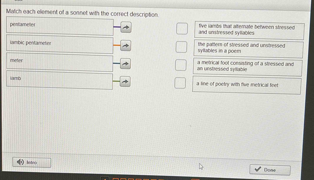 Match each element of a sonnet with the correct description. 
pentameter five iambs that alternate between stressed 
and unstressed syllables 
iambic pentameter the pattern of stressed and unstressed 
syllables in a poem 
meter a metrical foot consisting of a stressed and 
an unstressed syllable 
iamb 
a line of poetry with five metrical feet 
Intro 
Done