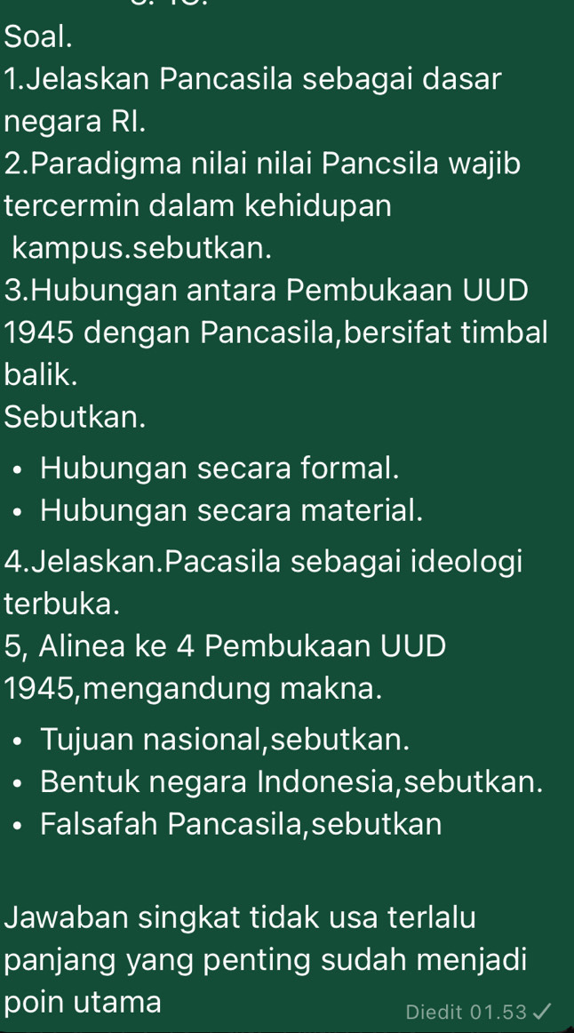 Soal. 
1.Jelaskan Pancasila sebagai dasar 
negara RI. 
2.Paradigma nilai nilai Pancsila wajib 
tercermin dalam kehidupan 
kampus.sebutkan. 
3.Hubungan antara Pembukaan UUD 
1945 dengan Pancasila,bersifat timbal 
balik. 
Sebutkan. 
Hubungan secara formal. 
I Hubungan secara material. 
4.Jelaskan.Pacasila sebagai ideologi 
terbuka. 
5, Alinea ke 4 Pembukaan UUD 
1945,mengandung makna. 
Tujuan nasional,sebutkan. 
Bentuk negara Indonesia,sebutkan. 
Falsafah Pancasila,sebutkan 
Jawaban singkat tidak usa terlalu 
panjang yang penting sudah menjadi 
poin utama Diedit 01.53