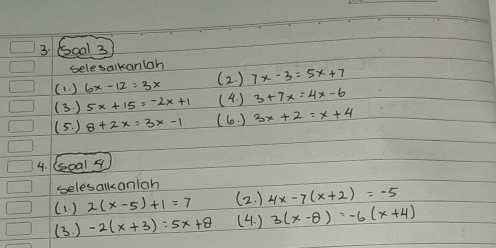 6oal 3 
selesalkanlah 
(1. ) 6x-12=3x (2. ) 7x-3=5x+7
(3. ) 5x+15=-2x+1 (4. ) 3+7x=4x-6
(5. ) 8+2x=3x-1 (60. ) 3x+2=x+4
4. (oal s 
selesalkanlah 
(1. ) 2(x-5)+1=7 (2. ) 4x-7(x+2)=-5
(3. ) -2(x+3)=5x+8 (4. ) 3(x-8)=-6(x+4)