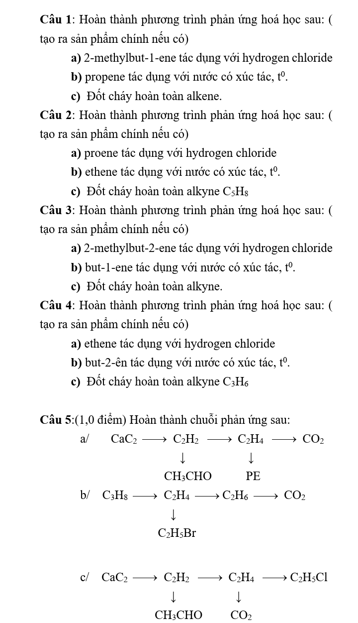 Hoàn thành phương trình phản ứng hoá học sau: ( 
tạo ra sản phẩm chính nếu có) 
a) 2 -methylbut-1-ene tác dụng với hydrogen chloride 
b) propene tác dụng với nước có xúc tác, tº. 
c) Đốt cháy hoàn toàn alkene. 
Câu 2: Hoàn thành phương trình phản ứng hoá học sau: ( 
tạo ra sản phẩm chính nếu có) 
a) proene tác dụng với hydrogen chloride 
b) ethene tác dụng với nước có xúc tác, t^0. 
c) Đốt cháy hoàn toàn alkyne C₅Hs 
Câu 3: Hoàn thành phương trình phản ứng hoá học sau: ( 
tạo ra sản phẩm chính nếu có) 
a) 2 -methylbut-2-ene tác dụng với hydrogen chloride 
b) but -1 -ene tác dụng với nước có xúc tác, tº. 
c) Đốt cháy hoàn toàn alkyne. 
Câu 4: Hoàn thành phương trình phản ứng hoá học sau: ( 
tạo ra sản phẩm chính nếu có) 
a) ethene tác dụng với hydrogen chloride 
b) but -2 -ên tác dụng với nước có xúc tác, t^0. 
c) Đốt cháy hoàn toàn alkyne C_3H_6
Câu 5:(1,0
a/ a<2</tex> 
b/ beginarrayr Cu_OH+Cl_2to Cl_2to CO_2 Cu(OH)=downarrow H_2O_4to Ca_2to CO_2 Ca_2=-H_2 
c/ 
downarrow ... 
CH₃CHO CO_2