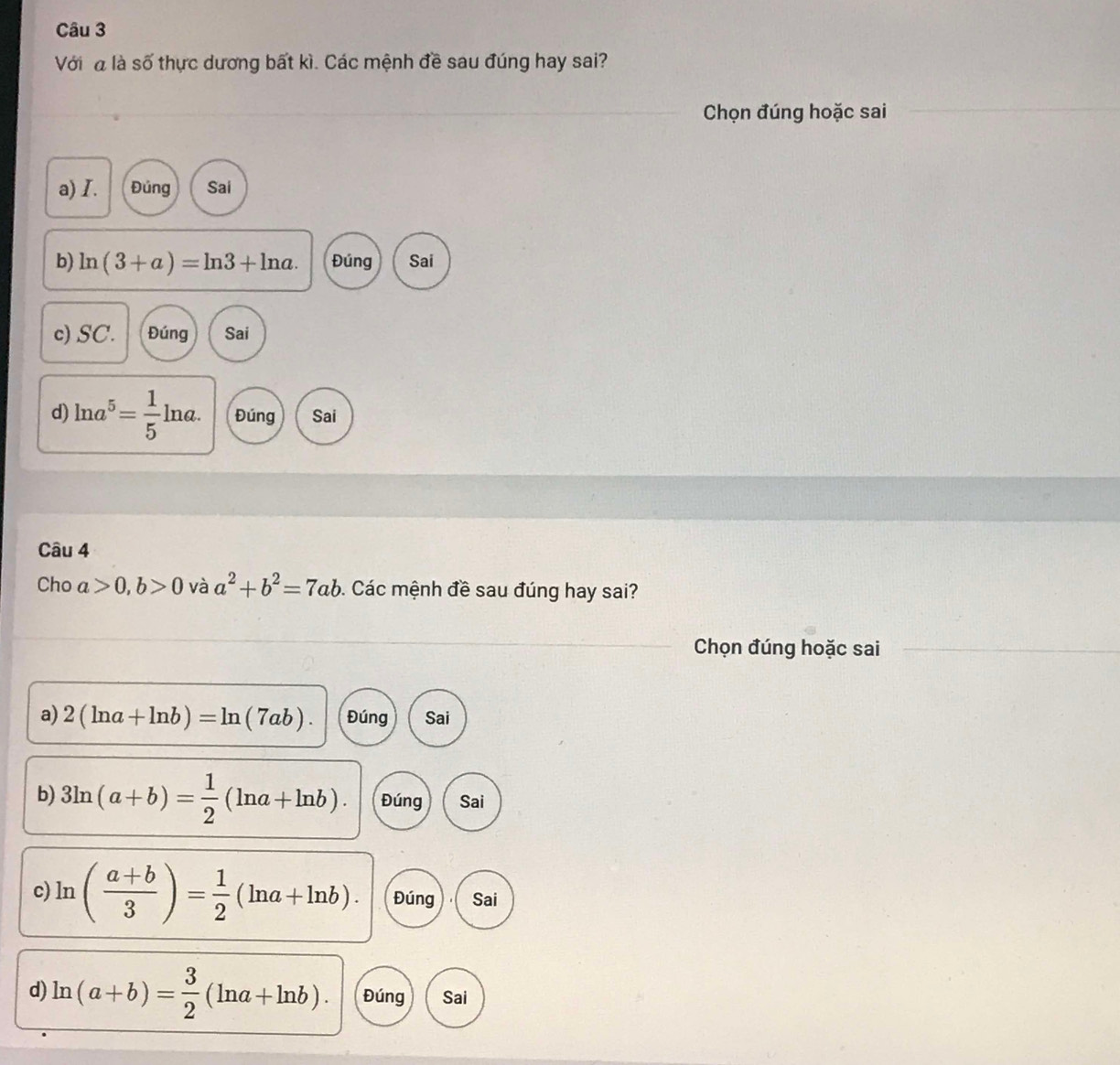 Với là số thực dương bất kì. Các mệnh đề sau đúng hay sai?
Chọn đúng hoặc sai
a) I. Đúng Sai
b) ln (3+a)=ln 3+ln a. Đúng Sai
c) SC. Đúng Sai
d) ln a^5= 1/5 ln a. Đúng Sai
Câu 4
Cho a>0, b>0 và a^2+b^2=7ab. Các mệnh đề sau đúng hay sai?
Chọn đúng hoặc sai
a) 2(ln a+ln b)=ln (7ab). Đúng Sai
b) 3ln (a+b)= 1/2 (ln a+ln b). Đúng Sai
c ln ( (a+b)/3 )= 1/2 (ln a+ln b). Đúng Sai
d) ln (a+b)= 3/2 (ln a+ln b). Đúng Sai