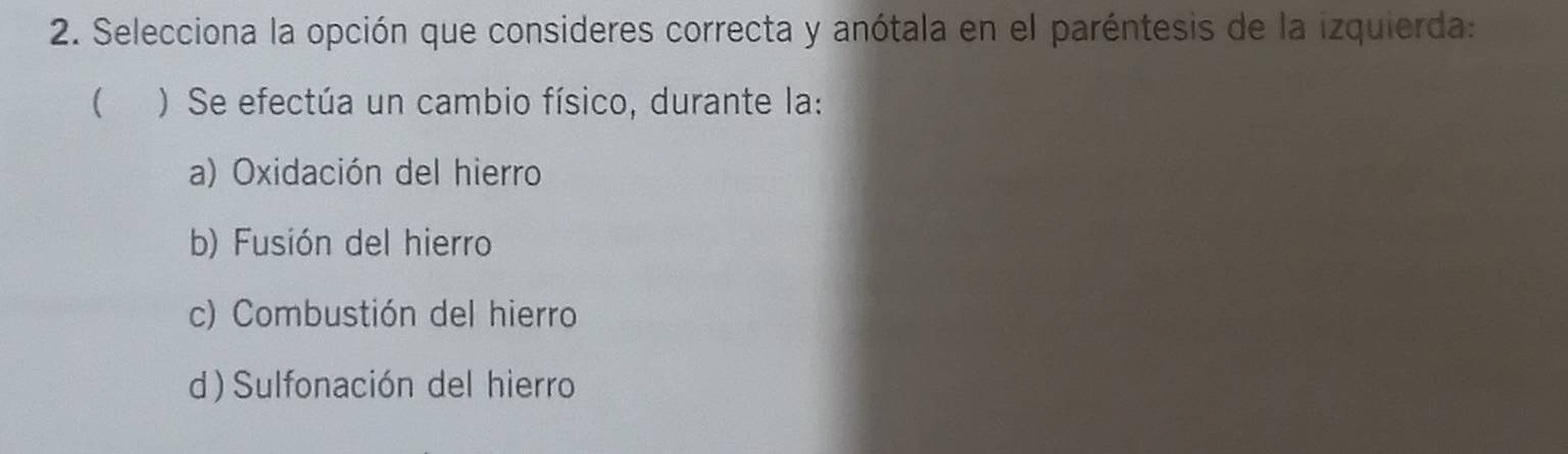 Selecciona la opción que consideres correcta y anótala en el paréntesis de la izquierda:
( ) Se efectúa un cambio físico, durante la:
a) Oxidación del hierro
b) Fusión del hierro
c) Combustión del hierro
d) Sulfonación del hierro