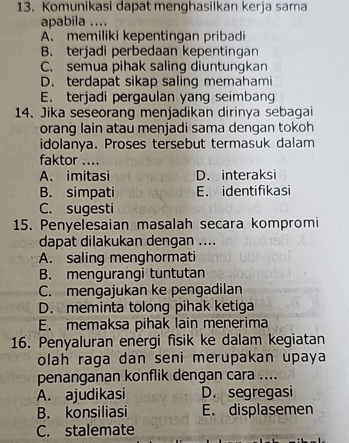 Komunikasi dapat menghasilkan kerja sama
apabila ....
A. memiliki kepentingan pribadi
B. terjadi perbedaan kepentingan
C. semua pihak saling diuntungkan
D. terdapat sikap saling memahami
E. terjadi pergaulan yang seimbang
14. Jika seseorang menjadikan dirinya sebagai
orang lain atau menjadi sama dengan tokoh
idolanya. Proses tersebut termasuk dalam
faktor ....
A. imitasi D. interaksi
B. simpati E. identifikasi
C. sugesti
15. Penyelesaian masalah secara kompromi
dapat dilakukan dengan ....
A. saling menghormati
B. mengurangi tuntutan
C. mengajukan ke pengadilan
D. meminta tolong pihak ketiga
E. memaksa pihak lain menerima
16. Penyaluran energi fisik ke dalam kegiatan
olah raga dan seni merupakan upaya
penanganan konflik dengan cara ....
A. ajudikasi D. segregasi
B. konsiliasi E. displasemen
C. stalemate