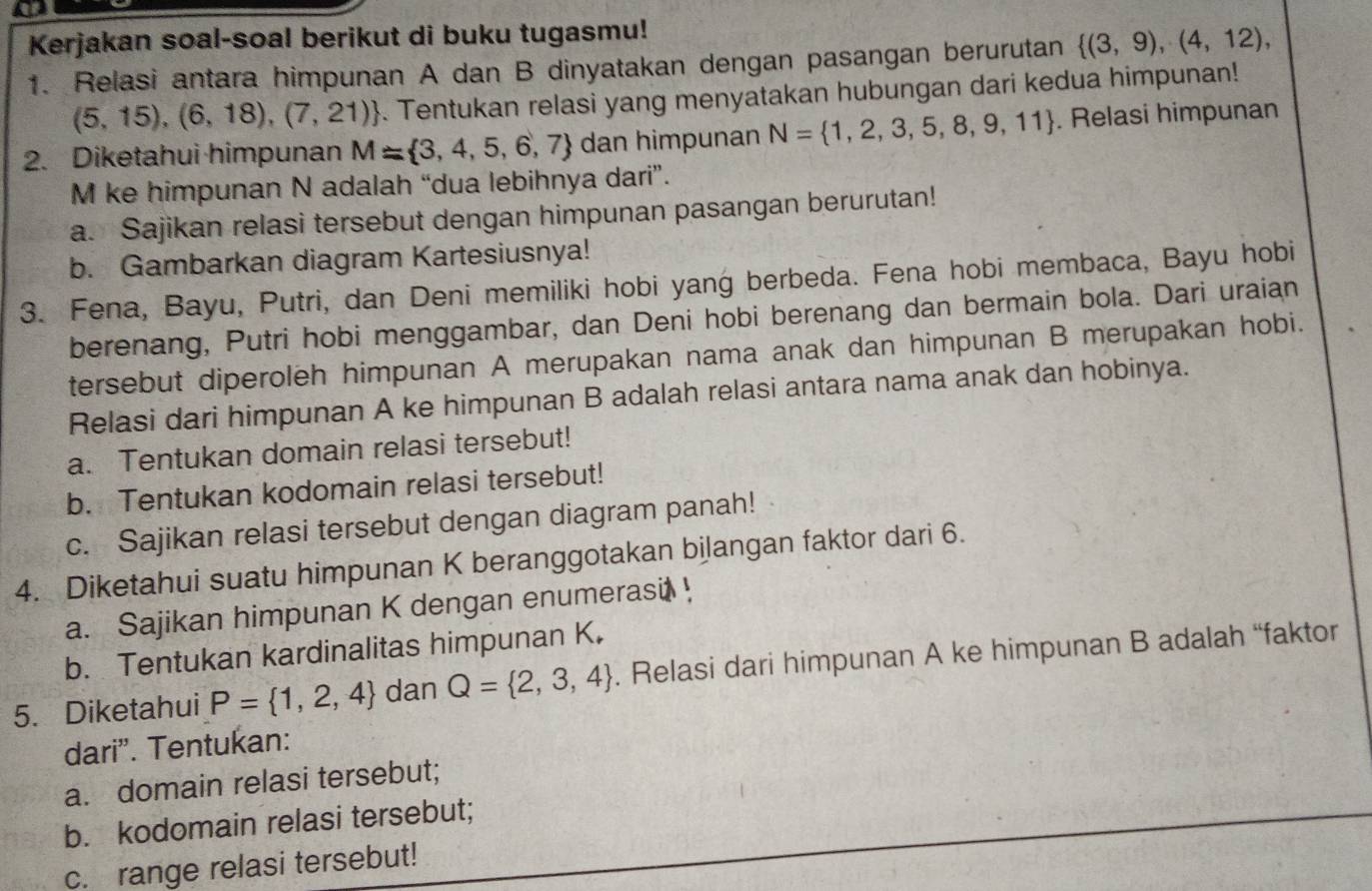 Kerjakan soal-soal berikut di buku tugasmu!
1. Relasi antara himpunan A dan B dinyatakan dengan pasangan berurutan  (3,9),(4,12),
(5,15),(6,18),(7,21). Tentukan relasi yang menyatakan hubungan dari kedua himpunan!
2. Diketahui himpunan M= 3,4,5,6,7 dan himpunan N= 1,2,3,5,8,9,11. Relasi himpunan
M ke himpunan N adalah “dua lebihnya dari”.
a. Sajikan relasi tersebut dengan himpunan pasangan berurutan!
b. Gambarkan diagram Kartesiusnya!
3. Fena, Bayu, Putri, dan Deni memiliki hobi yang berbeda. Fena hobi membaca, Bayu hobi
berenang, Putri hobi menggambar, dan Deni hobi berenang dan bermain bola. Dari uraian
tersebut diperoleh himpunan A merupakan nama anak dan himpunan B merupakan hobi.
Relasi dari himpunan A ke himpunan B adalah relasi antara nama anak dan hobinya.
a. Tentukan domain relasi tersebut!
b. Tentukan kodomain relasi tersebut!
c. Sajikan relasi tersebut dengan diagram panah!
4. Diketahui suatu himpunan K beranggotakan bilangan faktor dari 6.
a. Sajikan himpunan K dengan enumerasi !
b. Tentukan kardinalitas himpunan K.
5. Diketahui P= 1,2,4 dan Q= 2,3,4. Relasi dari himpunan A ke himpunan B adalah “faktor
dari'. Tentukan:
a. domain relasi tersebut;
b. kodomain relasi tersebut;
c. range relasi tersebut!