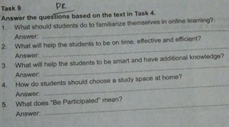 Task 9 
Answer the questions based on the text in Task 4. 
1. What should students do to familiarize themselves in online learning?. 
Answer: 
_ 
2. What will help the students to be on time, effective and efficient? 
Answer: 
_ 
_ 
3. What will help the students to be smart and have additional knowledge? 
Answer: 
4. How do students should choose a study space at home? 
Answer: 
_ 
5. What does “Be Participated” mean? 
Answer: