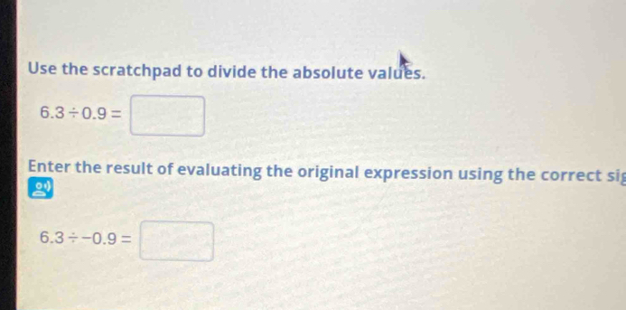 Use the scratchpad to divide the absolute values.
6.3/ 0.9= | 
Enter the result of evaluating the original expression using the correct si
6.3/ -0.9=□