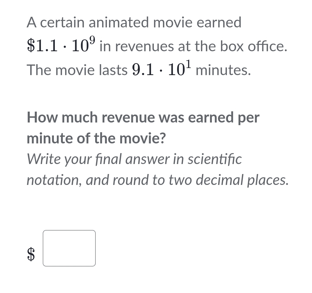 A certain animated movie earned
$1.1· 10^9 in revenues at the box office. 
The movie lasts 9.1· 10^1 minutes. 
How much revenue was earned per
minute of the movie? 
Write your final answer in scientific 
notation, and round to two decimal places.
$