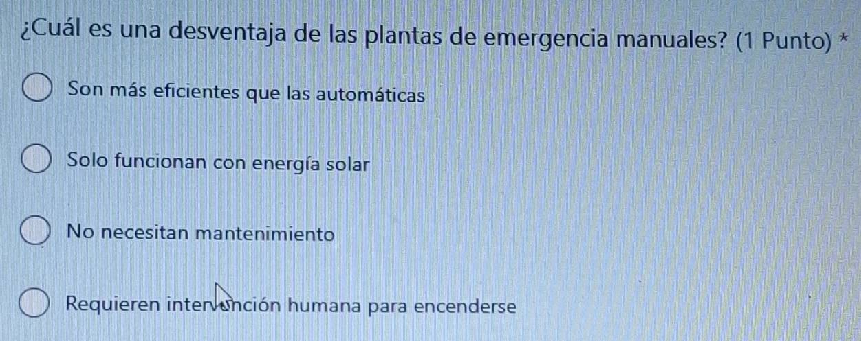 ¿Cuál es una desventaja de las plantas de emergencia manuales? (1 Punto) *
Son más eficientes que las automáticas
Solo funcionan con energía solar
No necesitan mantenimiento
Requieren intervención humana para encenderse