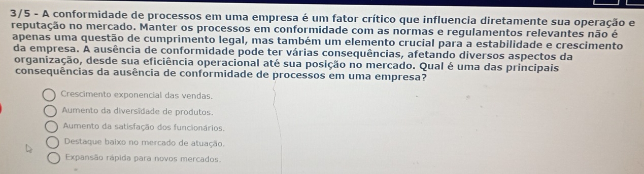 3/5 - A conformidade de processos em uma empresa é um fator crítico que influencia diretamente sua operação e
reputação no mercado. Manter os processos em conformidade com as normas e regulamentos relevantes não é
apenas uma questão de cumprimento legal, mas também um elemento crucial para a estabilidade e crescimento
da empresa. A ausência de conformidade pode ter várias consequências, afetando diversos aspectos da
organização, desde sua eficiência operacional até sua posição no mercado. Qual é uma das principais
consequências da ausência de conformidade de processos em uma empresa?
Crescimento exponencial das vendas.
Aumento da diversidade de produtos.
Aumento da satisfação dos funcionários.
Destaque baixo no mercado de atuação.
Expansão rápida para novos mercados.