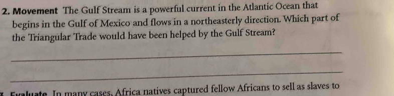 Movement The Gulf Stream is a powerful current in the Atlantic Ocean that 
begins in the Gulf of Mexico and flows in a northeasterly direction. Which part of 
the Triangular Trade would have been helped by the Gulf Stream? 
_ 
_ 
Evaluate. In many cases, Africa natives captured fellow Africans to sell as slaves to