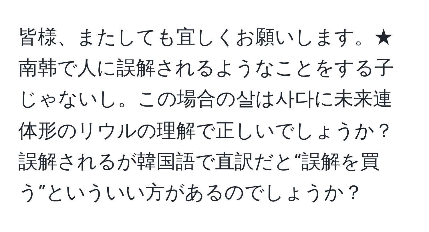 皆様、またしても宜しくお願いします。★南韩で人に誤解されるようなことをする子じゃないし。この場合の살は사다に未来連体形のリウルの理解で正しいでしょうか？誤解されるが韓国語で直訳だと“誤解を買う”といういい方があるのでしょうか？