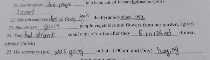 David (play) _in a band called Jetsam before he (join) 
_ 
22. She (already/see)_ the Pyramids since 1990. 
23. She always_ people vegetables and flowers from her garden. (give) 
24. They _small cups of coffee after they _dinner. 
(drink)/ (finish) 
25. His secretary (go)_ out at 11.00 am and (buy)_