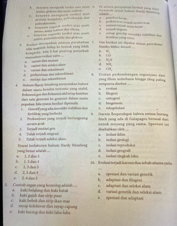 b. Senyawa anorganik terdiri atas asam 6. Di antara pernyataan berikut yang fidak
amino, glukosa dan asam nukleat. termasuk syarat hukum Hardy-Weinberg
c. Senyawa anorganik terdiri atas adalah .... a. populasi besar
protein kompleks, polisakarida dan
polinukleotida.
b. perkawinan terjadi secara acak
d. Senyawa organik terdiri atas asam c. mutasi terjadi sama besar
amino, asai nukleat dan ribosa. d. terjadi migrasi
e. Senyawa organiks terdiri atas asam e. setiap genotip memiliki viabilitas dan
amino, polinukleotida dan glukosa fertilitas yang sama
3. Evolusi merupakan adanya perubahan 7. Gas berikut ini dipakai dalam percobaan
sifat makhluk hidup ke bentuk yang lebih Stanley Miller, kecuali ....
kompleks. Ada 2 hal penting penyebab a. H_2
munculnya evolusi yaitu ....
b. CO
a. variasi dan mutasi
c. H_2O
b. variasi dan seleksi alam d. NH_3
c. variasi dan rekmbinasi
e. CH_4
d. perkawinan dan rekombinasi 8. Urutan perkembangan organisme dari
e. mutasi dan rekombinasi yang filum sederhana hingga yang paling
4. Hukum Hardy Weinberg menyatakan bahwa sempurna disebut ....
dalam suatu kondisi tertentu yang stabil, a. evolusi
frekuensi gen dan frekuensi alel tetap konstan b. filogeni
dari satu generasi ke generasi dalam suatu c. ontogeni
populasi, bila syarat berikut dipenuhi. d. biogenesis
1. Genotif yang ada memiliki viabilitas dan e. rekapitulasi
fertilitas yang berbeda 9. Darwin berpendapat bahwa semua burung
2. Perkawinan yang terjadi berlangsung finch yang ada di Galapagos berasal dari
secara acak nenek moyang yang sama. Spesiasi ini
3. Terjadi mutasi gen disebabkan oleh ....
4. Tidak terjadi migrasi a. isolasi iklim
5. Tidak terjadi seleksi alam. b. isolasi geologi
Syarat berlakunya hukum Hardy Weinberg c. isolasi reproduksi
yang benar adalah .... d. isolasi geografi
a. 1, 2 dan 3 e. isolasi tingkah laku
b. 1. 3 dan 4 10. Evolusi terjadi karena dua sebab utama yaitu
c. 1, 3 dan 5
…
d. 2, 3 dan 4 a. spesiasi dan variasi genetik
e. 2, 4 dan 5 b. adaptasi dan filogeni
5. Contoh organ yang homolog adalah .... c. adaptasi dan seleksi alam
a. kaki belalang dan kaki katak d. variasi genetik dan seleksi alam
b. kaki gajah dan sirip paus e. spesiasi dan adaptasi
c. kaki bebek dan sirip ikan mas
d. sayap kelelawar dan sayap capung
e. kaki kucing dan kaki laba-laba