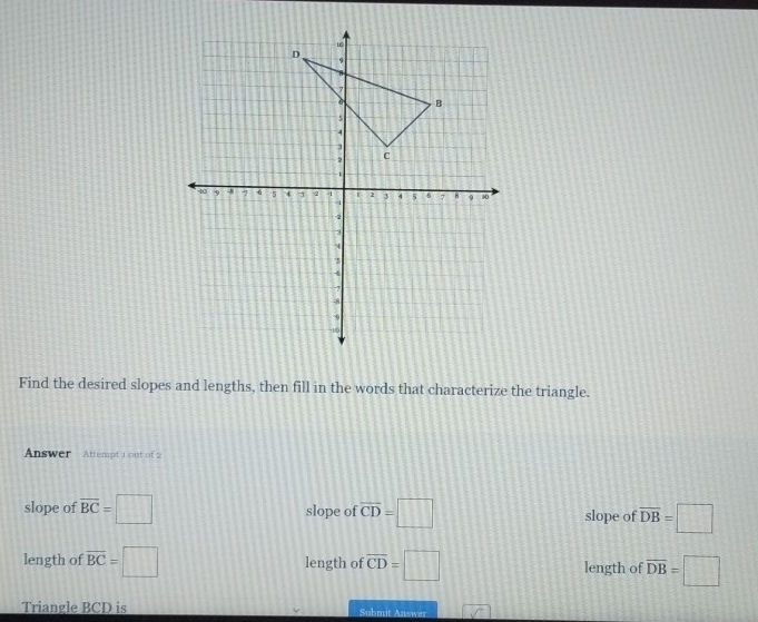 Find the desired slopes and lengths, then fill in the words that characterize the triangle.
Answer Attempt 1 out of 2
slope of overline BC= :□ slope of overline CD=□ slope of overline DB=□
length of overline BC=□ length of overline CD=□ length of overline DB=□
Triangle BCD is Submit Answer