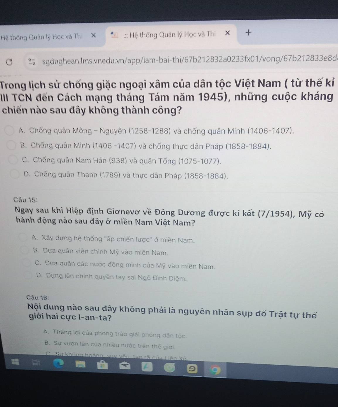 Hệ thống Quản lý Học và Th × .:: Hệ thống Quản lý Học và Thi 1× +
sgdnghean.lms.vnedu.vn/app/lam-bai-thi/67b212832a0233fx01/vong/67b212833e8d
Trong lịch sử chống giặc ngoại xâm của dân tộc Việt Nam ( từ thế kỉ
IIII TCN đến Cách mạng tháng Tám năm 1945), những cuộc kháng
chiến nào sau đây không thành công?
A. Chống quân Mông - Nguyên (1258-1288) và chống quân Minh (1406-1407).
B. Chống quân Minh (1406 -1407) và chống thực dân Pháp (1858-1884).
C. Chống quân Nam Hán (938) và quân Tống (1075-1077).
D. Chống quân Thanh (1789) và thực dân Pháp (1858-1884).
Câu 15:
Ngay sau khi Hiệp định Giơnevơ về Đông Dương được kí kết (7/1954), Mỹ có
hành động nào sau đây ở miền Nam Việt Nam?
A. Xây dựng hệ thống ''ấp chiến lược'' ở miền Nam.
B. Đưa quân viên chính Mỹ vào miền Nam.
C. Đưa quân các nước đồng minh của Mỹ vào miền Nam.
D. Dựng lên chính quyền tay sai Ngô Đình Diệm.
Câu 16:
Nội dung nào sau đây không phải là nguyên nhân sụp đổ Trật tự thế
giới hai cực l-an-ta?
A. Thắng lợi của phong trào giải phóng dân tộc.
B. Sự vươn lên của nhiều nước trên thế giới.
C Sự khủng hoảng, suy vếu tan rã của Liên Xô