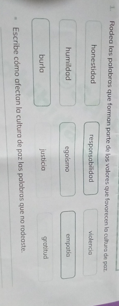 Rodea las palabras que forman parte de los valores que favorecen la cultura de paz.
honestidad responsabilidad violencia
humildad egoísmo empatía
burla justicia gratitud
Escribe cómo afectan la cultura de paz las palabras que no rodeaste._
_