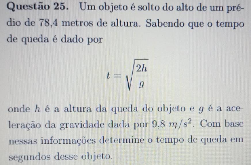 Um objeto é solto do alto de um pré- 
dio de 78, 4 metros de altura. Sabendo que o tempo 
de quedaé dado por
t=sqrt(frac 2h)g
onde hé a altura da queda do objeto e gé a ace- 
leração da gravidade dada por 9,8m/s^2. Com base 
nessas informações determine o tempo de queda em 
segundos desse objeto.