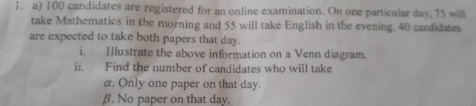 100 candidates are registered for an online examination. On one particular day. 75 will 
take Mathematics in the morning and 55 will take English in the evening. 40 candidates 
are expected to take both papers that day. 
i. Illustrate the above information on a Venn diagram. 
ii. Find the number of candidates who will take
α. Only one paper on that day. 
β. No paper on that day.