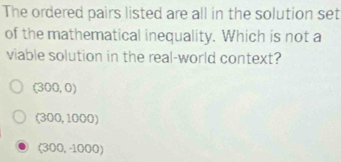 The ordered pairs listed are all in the solution set
of the mathematical inequality. Which is not a
viable solution in the real-world context?
(300,0)
(300,1000)
(300,-1000)