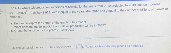 The U.S. Crude Oil production, in billions of barrels, for the years from 2010 projected to 2030, can be modeled
y=-0.002x^2+0.017x+1.973 , with x equal to the years after 2010 and y equal to the number of billions of barrels of 
crude oil. 
a. Find and interpret the vertex of the graph of this model. 
b. What does the model predict the crude oil production will be in 2033? 
c. Graph the function for the years 2010 to 2030. 
_ 
_ 
a. The vertex of the graph of this model is v=(□ ,□ ). (Round to three decimal places as needed.)