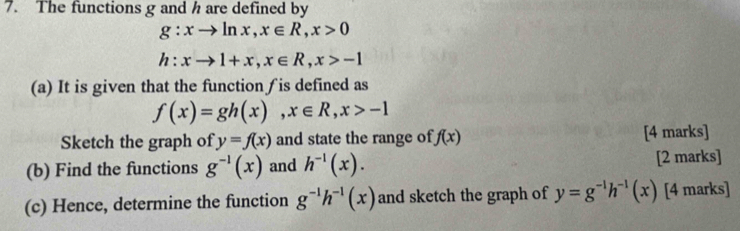 The functions g and h are defined by
g:xto ln x, x∈ R, x>0
h:xto 1+x, x∈ R, x>-1
(a) It is given that the function ∫ is defined as
f(x)=gh(x), x∈ R, x>-1
Sketch the graph of y=f(x) and state the range of f(x) [4 marks] 
(b) Find the functions g^(-1)(x) and h^(-1)(x). [2 marks] 
(c) Hence, determine the function g^(-1)h^(-1)(x) and sketch the graph of y=g^(-1)h^(-1)(x) [4 marks]