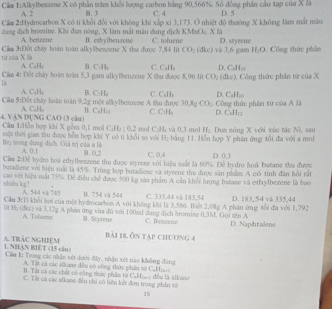 Alkylbenzene X có phần trăm khổi lượng carbon bằng 90,566%. Số đồng phân cầu tạp của X là
A. 2 B. 3 C. 4 D. 5
Câu 2:Hydrocarbon X có tỉ khối đối với không khí xấp xỉ 3,173. Ở nhiệt độ thường X không làm mất màu
dung dịch bromine. Khi đun nóng, X làm mất màu dung dịch KMnO_4.Xla
A. benzene B. ethylbenzene C. toluene D. styrene
Câu 3:Đốt cháy hoàn toàn alkylbenzene X thu được 7,84 lít CO_2 (dkc) và 3,6 gam H_2O.  Công thức phân
tử của X là
A. C_6H_6 B. C_7H_8 C. C_8H_8 D. C_8H_10
Câu 4: Đốt cháy hoàn toàn 5,3 gam alkylbenzene  X thu được 8,96 lít CO_2 (dk c). Công thức phân tử của X
là
A. C_6H_6 B. C_7H_8 C. C_8H_8 D. C_8H_10
Câu 5:Đốt cháy hoàn toàn 9,2g một alkylbenzene A thu được 30,8gCO_2.  Công thức phân tử của A là
A. C_6H_6
B. C_8H_10 C. C_7H_8 D. C_9H_12
4. VậN DỤNG CAO (3 câu)
Câu 1:Hỗn hợp khí X gồm 0,1 mol C_2H_2; 0,2 mol C_2H_4 và 0.3m ol H_2. Đun nóng X với xúc tác Ni, sau
một thời gian thu được hỗn hợp khí Y có ti khối so với H_2 bằng 11. Hỗn hợp Y phản ứng tối đa với a mol
Br2 trong dung dịch. Giá trị của a là
A. 0,1 B. 0,2 C. 0,4 D. 0,3
Câu 2:Dhat e hydro hoá ethylbenzene thu được styrene với hiệu suất là 60%. Đề hydro hoá butane thu được
butadiene với hiệu suất là 45%. Trùng hợp butadiene và styrene thu được sản phẩm A có tính đàn hồi rất
cao với hiệu suất 75%. Để điều chế được 500 kg sản phẩm A cần khối lượng butane và ethylbezene là bao
nhiêu kg?
A. 544 và 745 B. 754 và 544 C. 335,44 và 183,54 D. 183,54 và 335,44
Câu 3:Ti khối hơi của một hydrocarbon A với không khí là 3,586. Biết 2,08g A phản ứng tối đa với 1,792
lít H_2 (dkc) và 3,12g A phản ứng vừa đủ với 100ml dung dịch bromine 0,3M. Gọi tên A
A. Toluene B. Styrene C. Benzene
D. Naphtalene
bài 18. ÔN tập chương 4
A. tRÁC NGHIệM
1. NHẠN BIÉT (15 câu)
Câu 1: Trong các nhận xét dưới đây, nhận xét nào không đúng
A. Tất cả các alkane đều có công thức phân tử C_nH_2n+2
B. Tất cả các chất có công thức phân tử C_nH_2n+2 đều là alkane
C. Tất cả các alkane đều chỉ có liên kết đơn trong phân tử
15