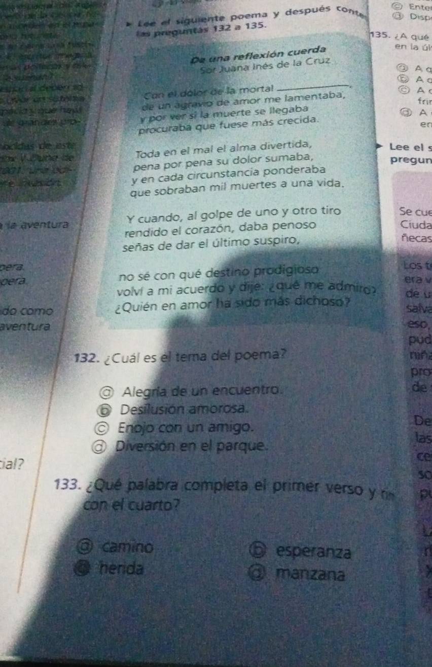 Ente
r da 
onden an is t p e * Lée el siguiente poema y después conte Disp
ano hu ete 
las preguntás 132a13 5.
135. ¿A qué
eritue e 
De una reflexión cuerda
en la úl
= e ad k
Sor Juana Inés de la Cruz
③ A a
_
a suehan A c
s r al deben a A c frir
uvór un sofela Con el dólor de la mortal
de un agravio de amor me lamentaba,
de grandes pro. y por ver sí la muerte se llegaba
procuraba que fuese más crecida. ③A
en
ocidas de este Lee el s
ix V Đung d Toda en el mal el alma divertida,
pregun
001, une odi
pena por pena su dolor sumaba,
re iasión
y en cada circunstancía ponderaba
que sobraban mil muertes a una vida.
la aventura Y cuando, al golpe de uno y otro tiro
Se cu
rendido el corazón, daba penoso
Ciuda
señas de dar el último suspiro,
ñecas
bera
dera. no sé con qué destino prodigioso
Los t
era v
volvi a mi acuerdo y dije: ¿que me admiro? dé u
do como ¿Quién en amor há sido más dichoso?
salva
aventura eso,
pud
132. ¿Cuál es el tema del poema? nin
pro
@ Alegría de un encuentro. de
Desilusión amorosa.
De
⊙ Enojo con un amigo. las
Diversión en el parque.
cal?
ce
so
133. ¿Qué palabra completa el primer verso y r p
con el cuarto?
③ camino ⑤ esperanza
@ herida @ manzana