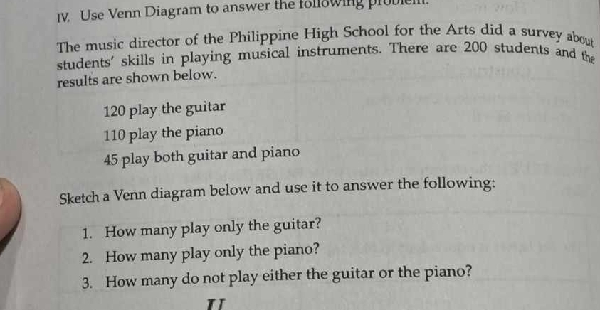 Use Venn Diagram to answer the following probie. 
The music director of the Philippine High School for the Arts did a survey about 
students' skills in playing musical instruments. There are 200 students and the 
results are shown below.
120 play the guitar
110 play the piano
45 play both guitar and piano 
Sketch a Venn diagram below and use it to answer the following: 
1. How many play only the guitar? 
2. How many play only the piano? 
3. How many do not play either the guitar or the piano?