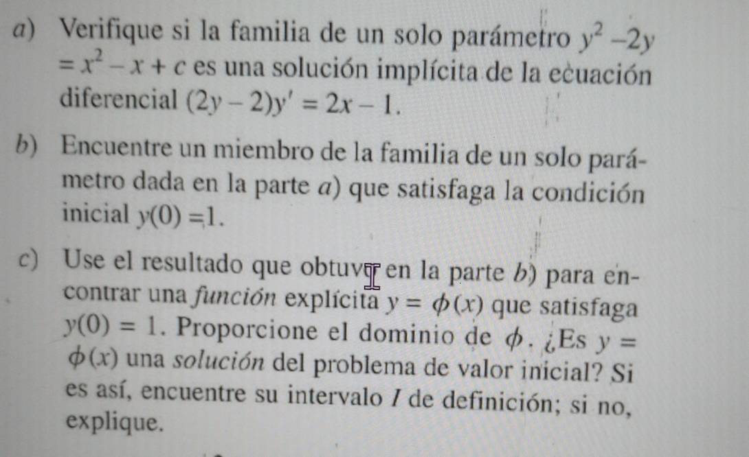 α) Verifique si la familia de un solo parámetro y^2-2y
=x^2-x+c es una solución implícita de la ecuación 
diferencial (2y-2)y'=2x-1. 
b) Encuentre un miembro de la familia de un solo pará- 
metro dada en la parte a) que satisfaga la condición 
inicial y(0)=1. 
c) Use el resultado que obtuve en la parte b) para en- 
contrar una función explícita y=phi (x) que satisfaga
y(0)=1. Proporcione el dominio de φ. ¿Es y=
phi (x) una solución del problema de valor inicial? Si 
es así, encuentre su intervalo / de definición; si no, 
explique.