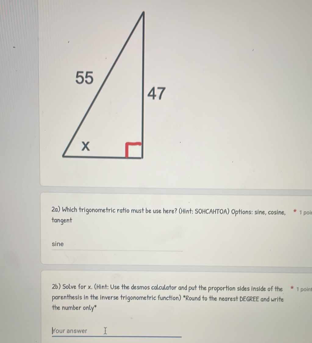 2a) Which trigonometric ratio must be use here? (Hint: SOHCAHTOA) Options: sine, cosine, * 1 poir
tangent
sine
2b) Solve for x. (Hint: Use the desmos calculator and put the proportion sides inside of the * 1 poin
parenthesis in the inverse trigonometric function) *Round to the nearest DEGREE and write
the number only*