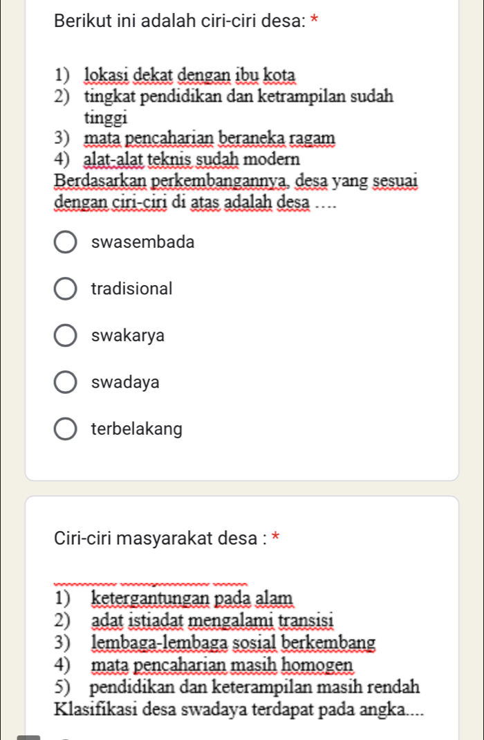 Berikut ini adalah ciri-ciri desa: *
1) lokasi dekat dengan ibu kota
2) tingkat pendidikan dan ketrampilan sudah
tinggi
3) mata pencaharian beraneka ragam
4) alat-alat teknis sudah modern
Berdasarkan perkembangannya, desa yang sesuai
dengan ciri-ciri di atas adalah desa
swasembada
tradisional
swakarya
swadaya
terbelakang
Ciri-ciri masyarakat desa : *
_
1) ketergantungan pada alam
2) adat istiadat mengalami transisi
3) lembaga-lembaga sosial berkembang
4) mata pencaharian masih homogen
5) pendidikan dan keterampilan masih rendah
Klasifikasi desa swadaya terdapat pada angka....