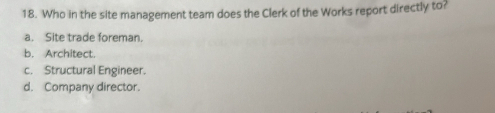 Who in the site management team does the Clerk of the Works report directly to?
a. Site trade foreman.
b. Architect.
c. Structural Engineer.
d. Company director.