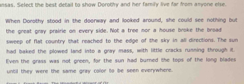 ansas. Select the best detail to show Dorothy and her family live far from anyone else. 
When Dorothy stood in the doorway and looked around, she could see nothing but 
the great gray prairie on every side. Not a tree nor a house broke the broad 
sweep of flat country that reached to the edge of the sky in all directions. The sun 
had baked the plowed land into a gray mass, with little cracks running through it. 
Even the grass was not green, for the sun had burned the tops of the long blades 
until they were the same gray color to be seen everywhere.