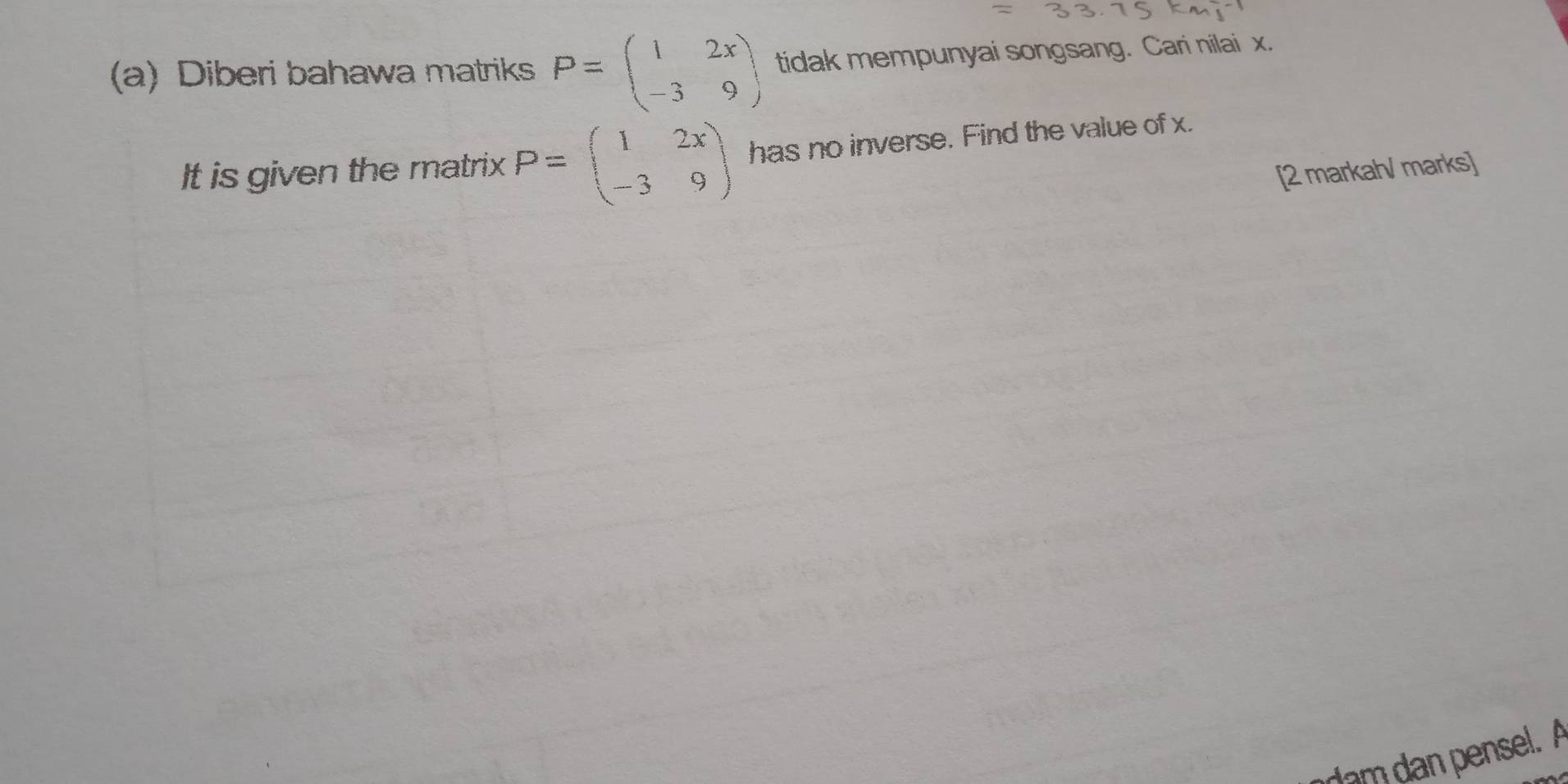 Diberi bahawa matriks P=beginpmatrix 1&2x -3&9endpmatrix tidak mempunyai songsang. Cari nilai x.
It is given the matrix P=beginpmatrix 1&2x -3&9endpmatrix has no inverse. Find the value of x.
[2 markah/ marks]
dam dan pensel. A