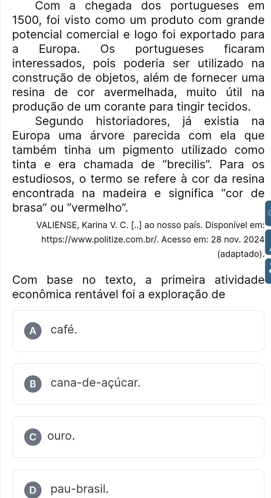 Com a chegada dos portugueses em
1500, foi visto como um produto com grande
potencial comercial e logo foi exportado para
a Europa. Os portugueses ficaram
interessados, pois poderia ser utilizado na
construção de objetos, além de fornecer uma
resina de cor avermelhada, muito útil na
produção de um corante para tingir tecidos.
Segundo historiadores, já existia na
Europa uma árvore parecida com ela que
também tinha um pigmento utilizado como
tinta e era chamada de “brecilis”. Para os
estudiosos, o termo se refere à cor da resina
encontrada na madeira e significa "cor de
brasa”' ou “vermelho”.
VALIENSE, Karina V. C. [..] ao nosso país. Disponível em:
https://www.politize.com.br/. Acesso em: 28 nov. 2024
(adaptado).
Com base no texto, a primeira atividade
econômica rentável foi a exploração de
A café.
B) cana-de-açúcar.
ouro.
D pau-brasil.