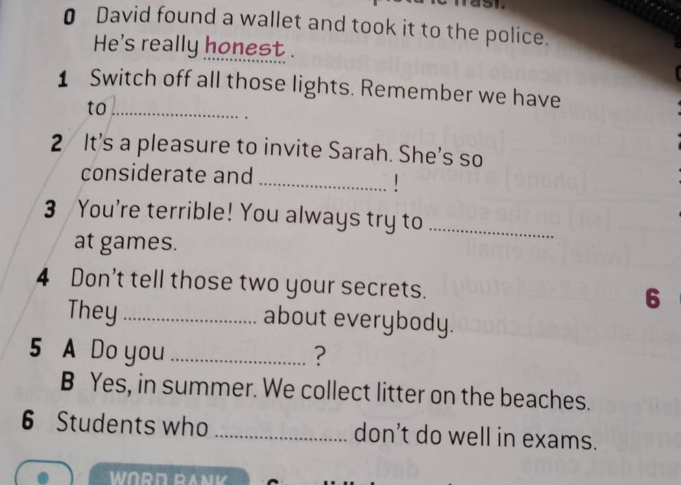 € David found a wallet and took it to the police. 
He's really honest . 
1 Switch off all those lights. Remember we have 
to_ 
2 It's a pleasure to invite Sarah. She's so 
considerate and 
_ 
3 You're terrible! You always try to_ 
at games. 
4 Don't tell those two your secrets. 
6 
They_ about everybody. 
5 A Do you _? 
B Yes, in summer. We collect litter on the beaches. 
6 Students who _don’t do well in exams. 
WORD RANK