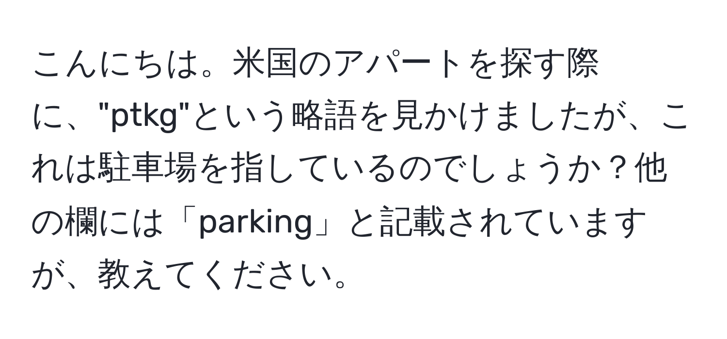 こんにちは。米国のアパートを探す際に、"ptkg"という略語を見かけましたが、これは駐車場を指しているのでしょうか？他の欄には「parking」と記載されていますが、教えてください。