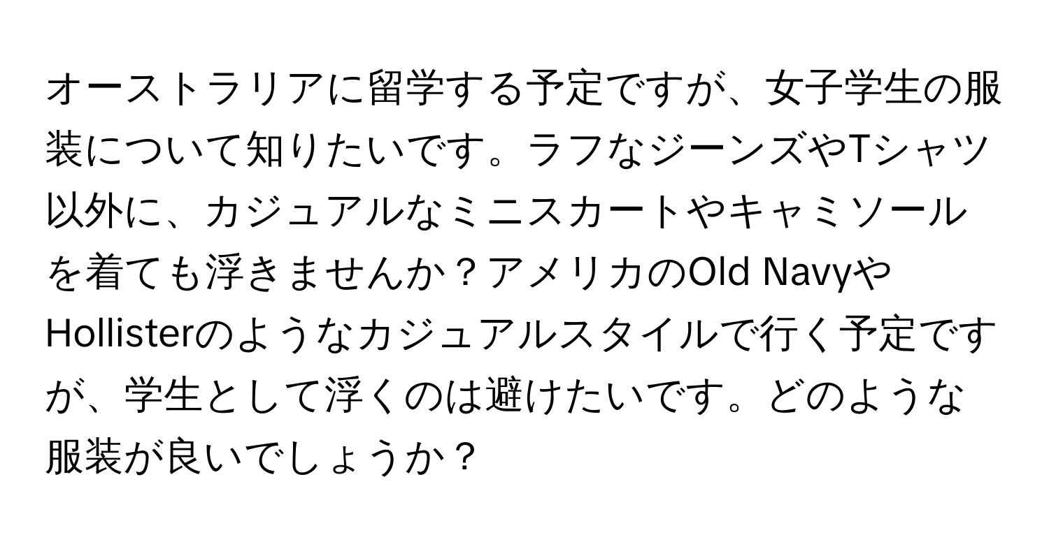 オーストラリアに留学する予定ですが、女子学生の服装について知りたいです。ラフなジーンズやTシャツ以外に、カジュアルなミニスカートやキャミソールを着ても浮きませんか？アメリカのOld NavyやHollisterのようなカジュアルスタイルで行く予定ですが、学生として浮くのは避けたいです。どのような服装が良いでしょうか？