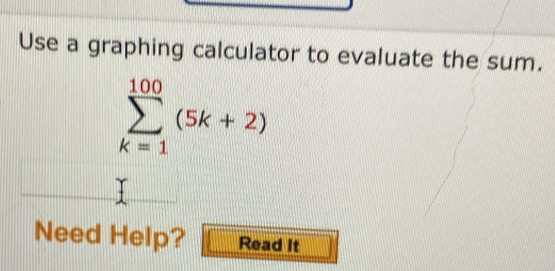 Use a graphing calculator to evaluate the sum.
sumlimits _(k=1)^(100)(5k+2)
Need Help? Read It