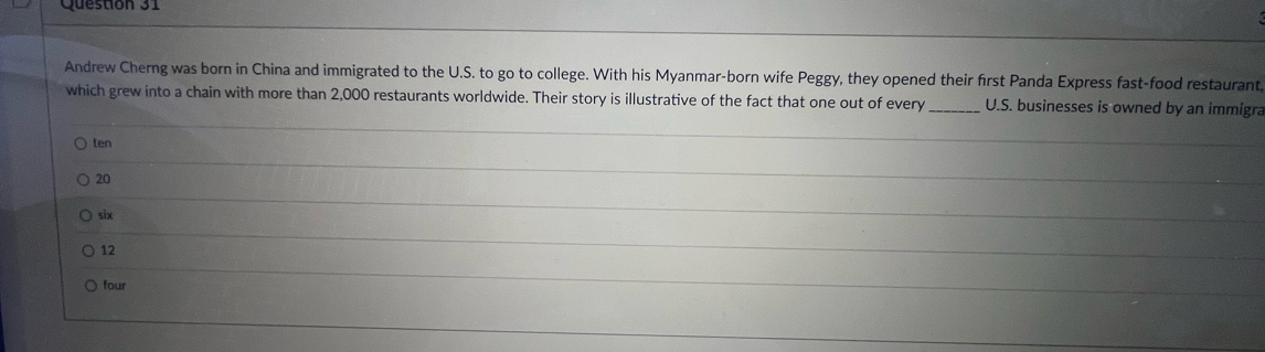 Andrew Cherng was born in China and immigrated to the U.S. to go to college. With his Myanmar-born wife Peggy, they opened their first Panda Express fast-food restaurant
which grew into a chain with more than 2,000 restaurants worldwide. Their story is illustrative of the fact that one out of every_ U.S. businesses is owned by an immigra
ten
20
six
12
four
